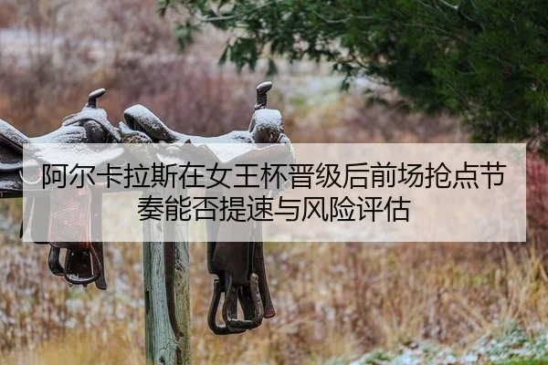阿尔卡拉斯在女王杯晋级后前场抢点节奏能否提速与风险评估
