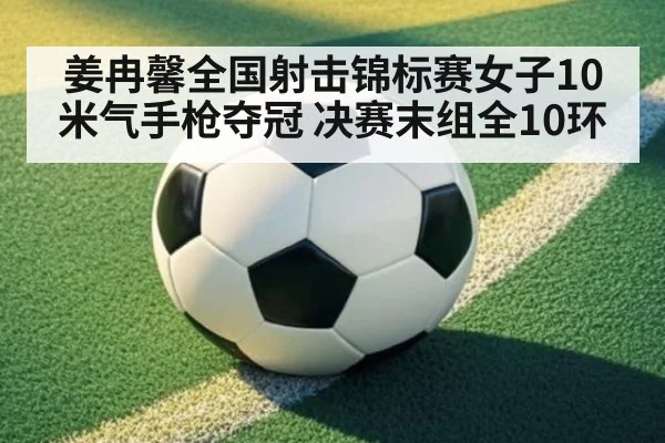 姜冉馨全国射击锦标赛女子10米气手枪夺冠 决赛末组全10环