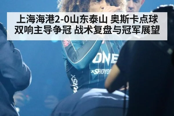 上海海港2-0山东泰山 奥斯卡点球双响主导争冠 战术复盘与冠军展望