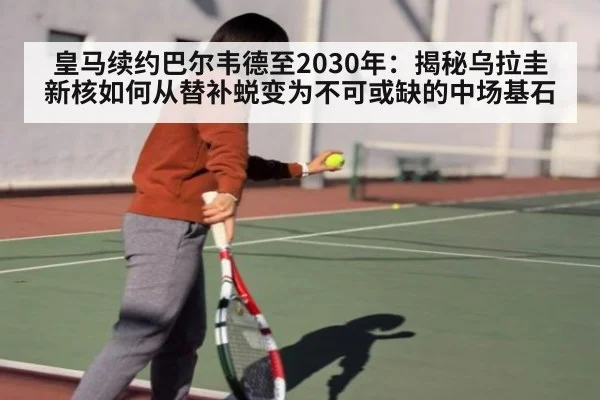 皇马续约巴尔韦德至2030年:揭秘乌拉圭新核如何从替补蜕变为不可或缺的中场基石
